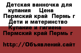 Детская ванночка для купания. › Цена ­ 400 - Пермский край, Пермь г. Дети и материнство » Купание и гигиена   . Пермский край,Пермь г.